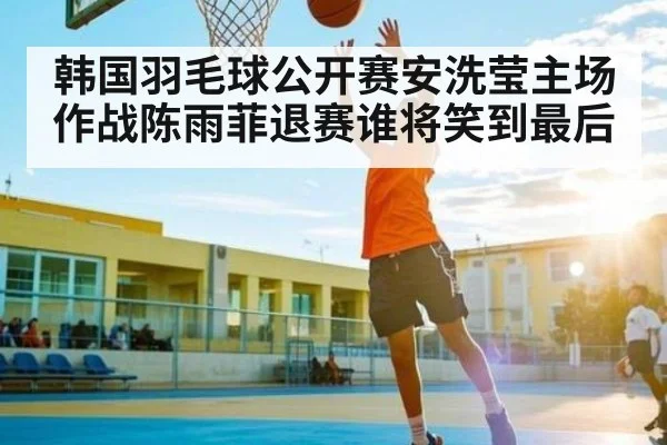 韩国羽毛球公开赛安洗莹主场作战陈雨菲退赛谁将笑到最后