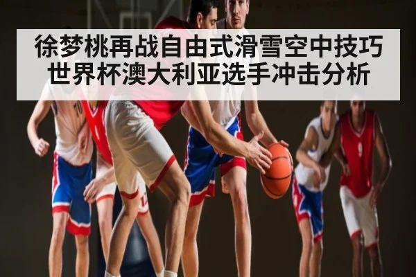 徐梦桃再战自由式滑雪空中技巧世界杯澳大利亚选手冲击分析