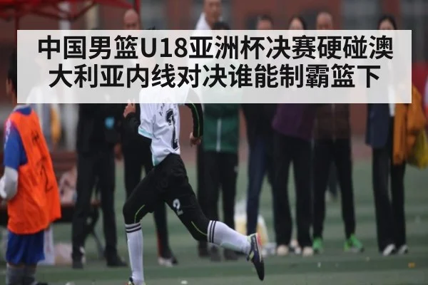 中国男篮U18亚洲杯决赛硬碰澳大利亚内线对决谁能制霸篮下