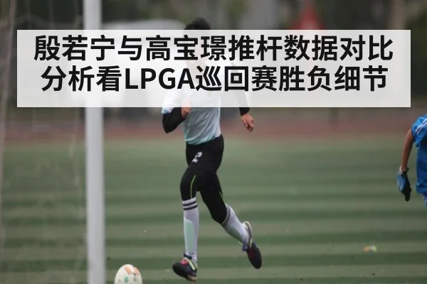 殷若宁与高宝璟推杆数据对比分析看LPGA巡回赛胜负细节